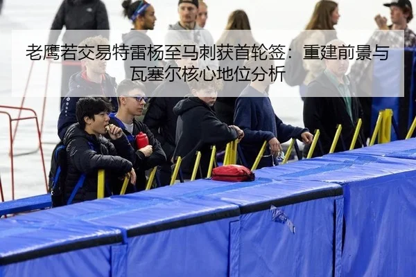 老鹰若交易特雷杨至马刺获首轮签：重建前景与瓦塞尔核心地位分析
