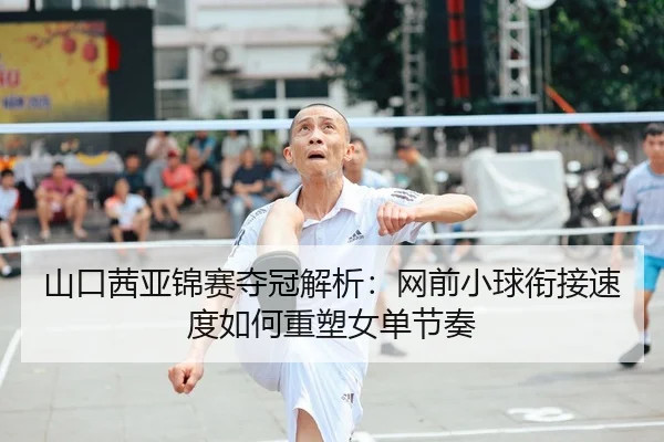 山口茜亚锦赛夺冠解析：网前小球衔接速度如何重塑女单节奏