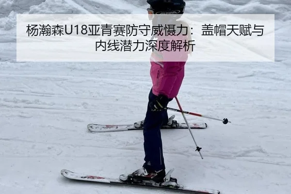 杨瀚森U18亚青赛防守威慑力：盖帽天赋与内线潜力深度解析